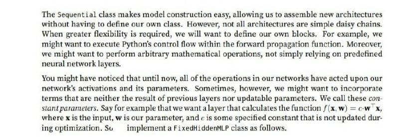The Sequential class makes model construction easy, allowing us to assemble new architectures
without having to define our own class. However, not all architectures are simple daisy chains.
When greater flexibility is required, we will want to define our own blocks. For example, we
might want to execute Python's control flow within the forward propagation function. Moreover,
we might want to perform arbitrary mathematical operations, not simply relying on predefined
neural network layers.
You might have noticed that until now, all of the operations in our networks have acted upon our
network's activations and its parameters. Sometimes, however, we might want to incorporate
terms that are neither the result of previous layers nor updatable parameters. We call these con-
stant parameters. Say for example that we want a layer that calculates the function f(x, w) = cwTx,
where x is the input, w is our parameter, and c is some specified constant that is not updated dur-
ing optimization. Su
implement a FixedHiddenMLP class as follows.
