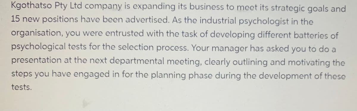 Kgothatso Pty Ltd company is expanding its business to meet its strategic goals and
15 new positions have been advertised. As the industrial psychologist in the
organisation, you were entrusted with the task of developing different batteries of
psychological tests for the selection process. Your manager has asked you to do a
presentation at the next departmental meeting, clearly outlining and motivating the
steps you have engaged in for the planning phase during the development of these
tests.