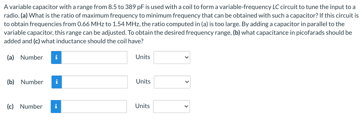 A variable capacitor with a range from 8.5 to 389 pF is used with a coil to form a variable-frequency LC circuit to tune the input to a
radio. (a) What is the ratio of maximum frequency to minimum frequency that can be obtained with such a capacitor? If this circuit is
to obtain frequencies from 0.66 MHz to 1.54 MHz, the ratio computed in (a) is too large. By adding a capacitor in parallel to the
variable capacitor, this range can be adjusted. To obtain the desired frequency range, (b) what capacitance in picofarads should be
added and (c) what inductance should the coil have?
(a) Number
Units
(b) Number
Units
(c) Number
i
Units
