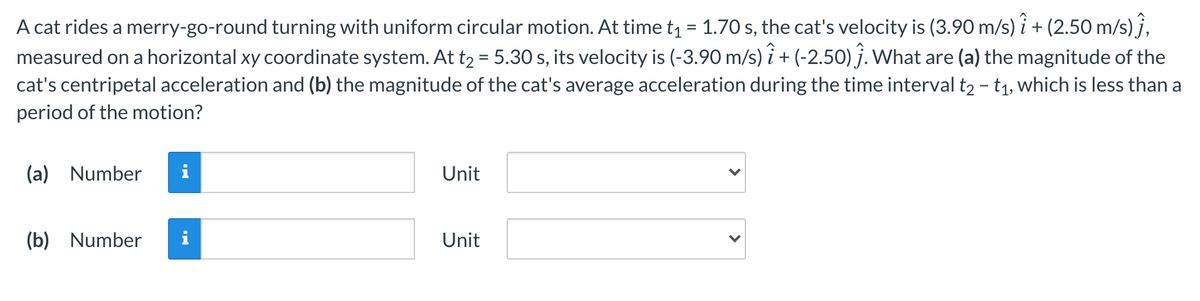 A cat rides a merry-go-round turning with uniform circular motion. At time t = 1.70 s, the cat's velocity is (3.90 m/s) î + (2.50 m/s) ĵ,
measured on a horizontal xy coordinate system. At t2 = 5.30 s, its velocity is (-3.90 m/s) î + (-2.50) ĵ. What are (a) the magnitude of the
cat's centripetal acceleration and (b) the magnitude of the cat's average acceleration during the time interval t2 - t1, which is less than a
%3D
period of the motion?
(a) Number
Unit
(b) Number
Unit
>
