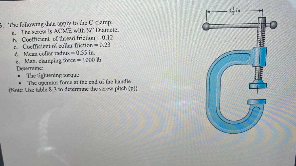 34 in
3. The following data apply to the C-clamp:
a. The screw is ACME with ¾" Diameter
b. Coefficient of thread friction = 0.12
c. Coefficient of collar friction = 0.23
d. Mean collar radius = 0.55 in.
e. Max. clamping force = 1000 lb
Determine:
The tightening torque
The operator force at the end of the handle
(Note: Use table 8-3 to determine the screw pitch (p))
