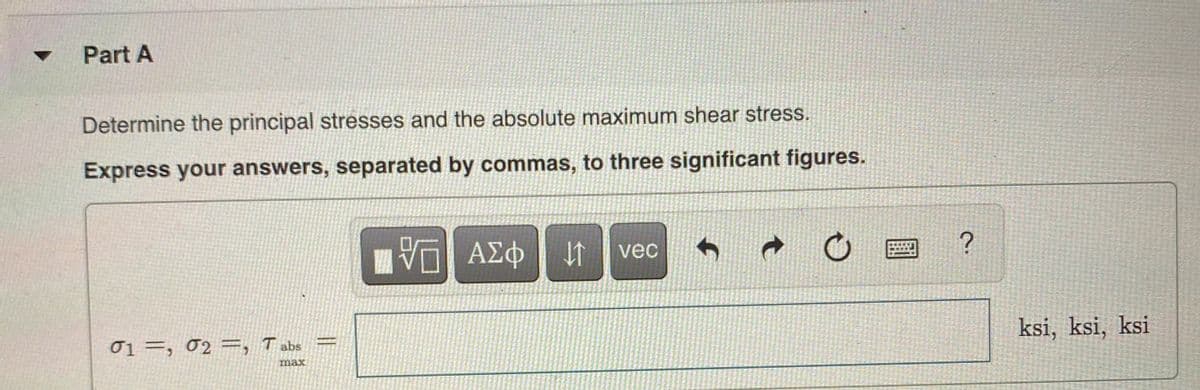 Part A
Determine the principal stresses and the absolute maximum shear stress.
Express your answers, separated by commas, to three significant figures.
Hνα ΑΣφ
vec
01 =, 02 =, T abs
ksi, ksi, ksi
max
||
