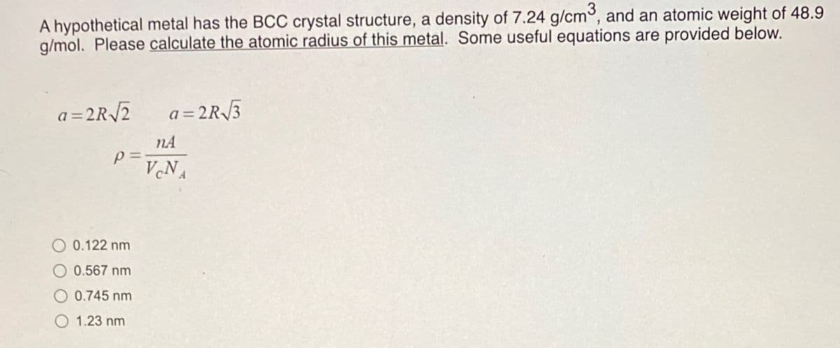 A hypothetical metal has the BCC crystal structure, a density of 7.24 g/cm, and an atomic weight of 48.9
g/mol. Please calculate the atomic radius of this metal. Some useful equations are provided below.
a= 2R/2
a = 2R3
!!
nA
VNA
O 0.122 nm
O 0.567 nm
0.745 nm
1.23 nm
