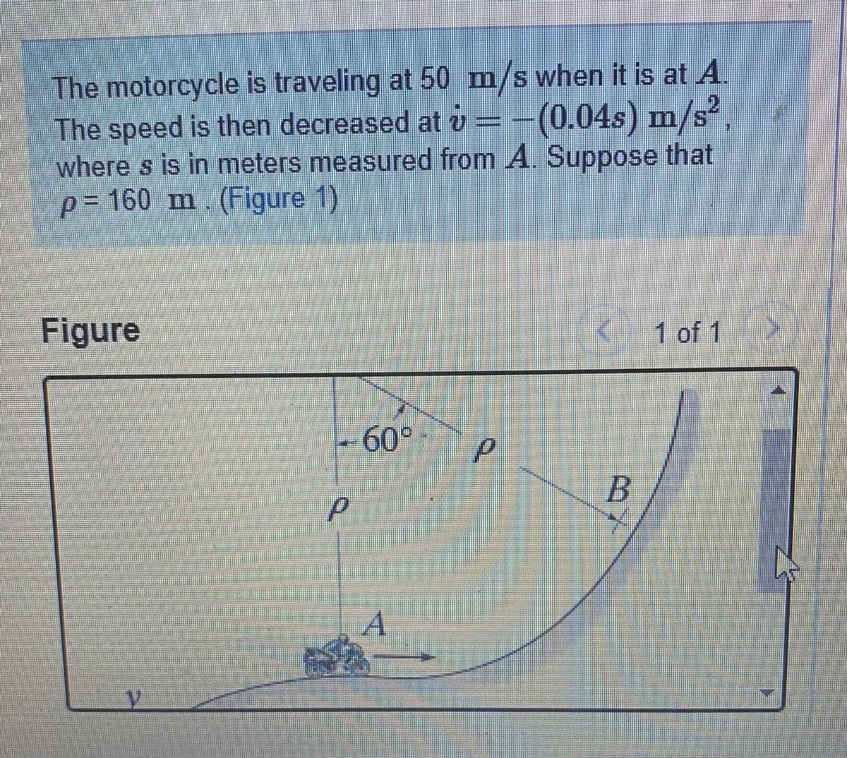 The motorcycle is traveling at 50 m/s when it is at A.
The speed is then decreased at v=-(0.04s) m/s,
where s is in meters measured from A. Suppose that
p%3D160 m (Figure 1)
2
Figure
1 of 1>
60°
