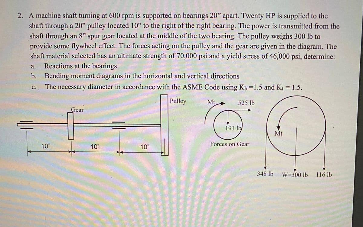 2. A machine shaft turning at 600 rpm is supported on bearings 20" apart. Twenty HP is supplied to the
shaft through a 20" pulley located 10" to the right of the right bearing. The power is transmitted from the
shaft through an 8" spur gear located at the middle of the two bearing. The pulley weighs 300 lb to
provide some flywheel effect. The forces acting on the pulley and the gear are given in the diagram. The
shaft material selected has an ultimate strength of 70,000 psi and a yield stress of 46,000 psi, determine:
Reactions at the bearings
b. Bending moment diagrams in the horizontal and vertical directions
а.
C.
The necessary diameter in accordance with the ASME Code using Kb =1.5 and Kt = 1.5.
%3D
Pulley
Mt
525 lb
Gear
191 lb
Mt
10"
10"
10"
Forces on Gear
348 lb
W=300 lb
116 lb
