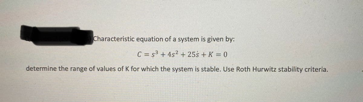 Characteristic equation of a system is given by:
C = s³ + 4s² + 25s + K = 0
%3D
determine the range of values of K for which the system is stable. Use Roth Hurwitz stability criteria.
