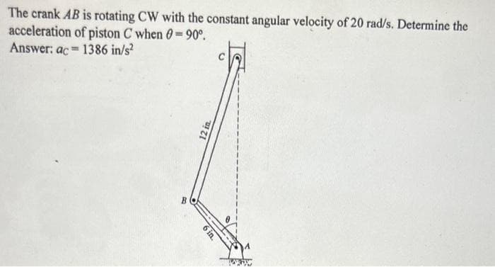 The crank AB is rotating CW with the constant angular velocity of 20 rad/s. Determine the
acceleration of piston C when = 90°.
Answer: ac 1386 in/s²
=
12 in.
6 in.
