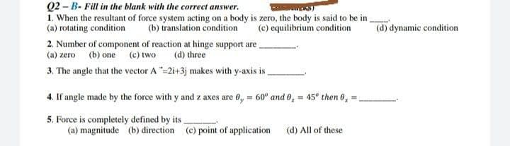 Q2-B- Fill in the blank with the correct answer.
KS)
1. When the resultant of force system acting on a body is zero, the body is said to be in
(a) rotating condition
(d) dynamic condition
(b) translation condition
(c) equilibrium condition
2. Number of component of reaction at hinge support are
(a) zero (b) one (c) two
(d) three
3. The angle that the vector A-2i+3j makes with y-axis is
4. If angle made by the force with y and z axes are 0,= 60° and 0,= 45° then 0,
5. Force is completely defined by its
(a) magnitude (b) direction (c) point of application
(d) All of these