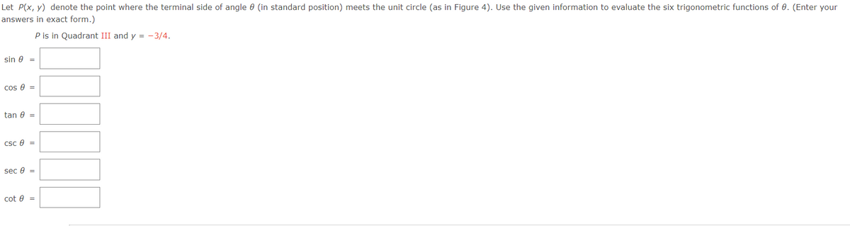 Let P(x, y) denote the point where the terminal side of angle 9 (in standard position) meets the unit circle (as in Figure 4). Use the given information to evaluate the six trigonometric functions of 0. (Enter your
answers in exact form.)
P is in Quadrant III and y = -3/4.
sin 8 =
cos 8 =
tan 8 =
csc 8 =
sec 8 =
cot 0 =