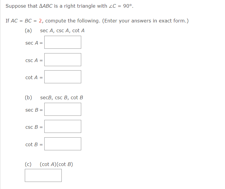 Suppose that AABC is a right triangle with ZC = 90º.
If AC = BC = 2, compute the following. (Enter your answers in exact form.)
(a)
sec A, csc A, cot A
sec A =
csc A =
cot A =
(b)
secB, csc B, cot B
sec B =
csc B =
cot B =
(c)
(cot A) (cot B)