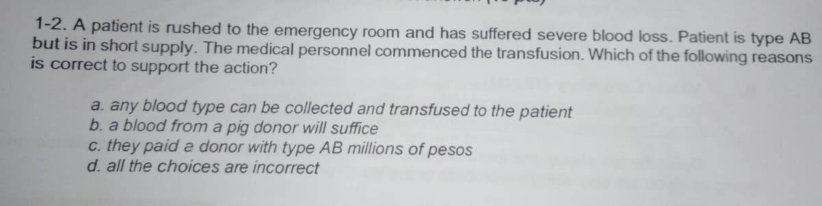 1-2. A patient is rushed to the emergency room and has suffered severe blood loss. Patient is type AB
but is in short supply. The medical personnel commenced the transfusion. Which of the following reasons
is correct to support the action?
a. any blood type can be collected and transfused to the patient
b. a blood from a pig donor will suffice
c. they paid a donor with type AB millions of pesos
d. all the choices are incorrect
