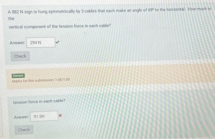 A 882 N sign is hung symmetrically by 3 cables that each make an angle of 69° to the horizontal. How much is
the
vertical component of the tension force in each cable?
Answer: 294 N
Check
Correct
Marks for this submission: 1.00/1.00.
tension force in each cable?
Answer: 91.5N
Check
x