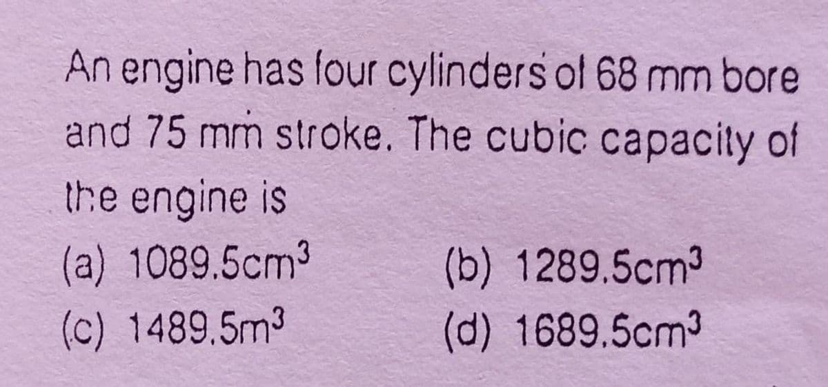 An engine has four cylinders of 68 mm bore
and 75 mm stroke. The cubic capacity of
the engine is
(a) 1089.5cm3
(b) 1289.5cm3
(c) 1489.5m3
(d) 1689.5cm3
