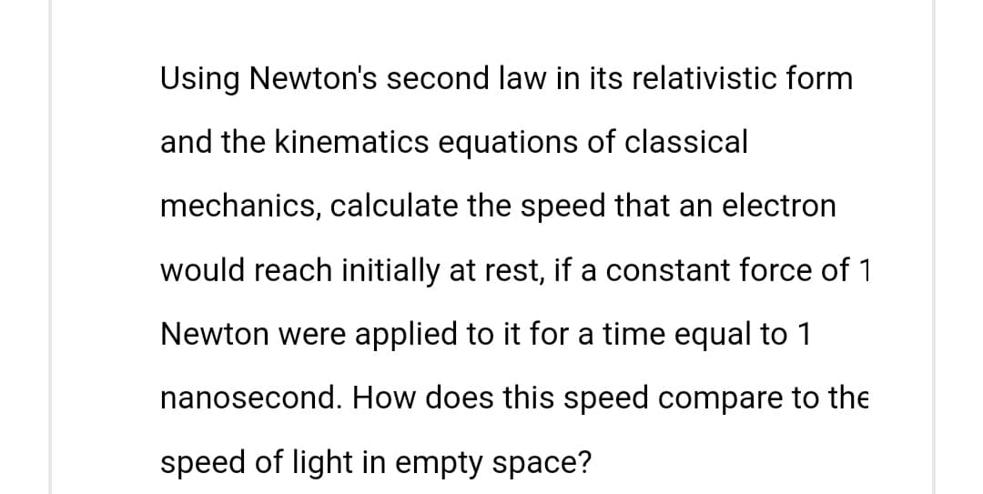Using Newton's second law in its relativistic form
and the kinematics equations of classical
mechanics, calculate the speed that an electron
would reach initially at rest, if a constant force of 1
Newton were applied to it for a time equal to 1
nanosecond. How does this speed compare to the
speed of light in empty space?