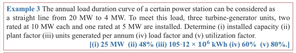 Example 3 The annual load duration curve of a certain power station can be considered as
a straight line from 20 MW to 4 MW. To meet this load, three turbine-generator units, two
rated at 10 MW each and one rated at 5 MW are installed. Determine (i) installed capacity (ii)
plant factor (iii) units generated per annum (iv) load factor and (v) utilization factor.
(1) 25 MW (ii) 48% (iii) 105-12 x 106 kWh (iv) 60% (v) 80%.]
