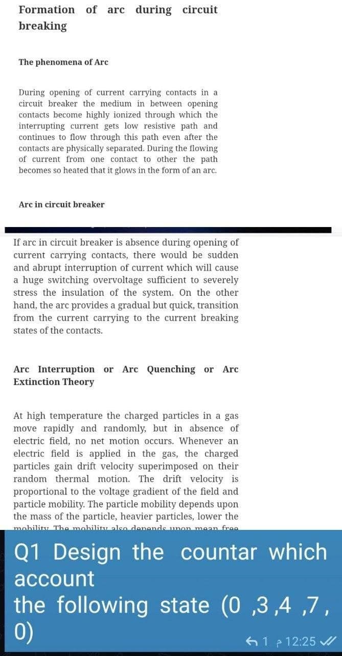 Formation of arc during circuit
breaking
The phenomena of Arc
During opening of current carrying contacts in a
circuit breaker the medium in between opening
contacts become highly ionized through which the
interrupting current gets low resistive path and
continues to flow through this path even after the
contacts are physically separated. During the flowing
of current from one contact to other the path
becomes so heated that it glows in the form of an arc.
Arc in circuit breaker
If arc in circuit breaker is absence during opening of
current carrying contacts, there would be sudden
and abrupt interruption of current which will cause
a huge switching overvoltage sufficient to severely
stress the insulation of the system. On the other
hand, the arc provides a gradual but quick, transition
from the current carrying to the current breaking
states of the contacts.
Arc Interruption or Arc Quenching or Arc
Extinction Theory
At high temperature the charged particles in a gas
move rapidly and randomly, but in absence of
electric field, no net motion occurs. Whenever an
electric field is applied in the gas, the charged
particles gain drift velocity superimposed on their
random thermal motion. The drift velocity is
proportional to the voltage gradient of the field and
particle mobility. The particle mobility depends upon
the mass of the particle, heavier particles, lower the
mohility The mobility also denends unon mean fre0
Q1 Design
the countar which
account
the following state (0 ,3,4 ,7,
0)
e 12:25 /
