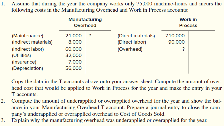 1.
Assume that during the year the company works only 75,000 machine-hours and incurs the
following costs in the Manufacturing Overhead and Work in Process accounts:
Manufacturing
Work in
Overhead
Process
21,000 ?
(Maintenance)
(Indirect materials)
(Direct materials)
(Direct labor)
(Overhead)
710,000
8,000
90,000
(Indirect labor)
(Utilities)
(Insurance)
(Depreciation)
60,000
?
32,000
7,000
56,000
Copy the data in the T-accounts above onto your answer sheet. Compute the amount of over-
head cost that would be applied to Work in Process for the year and make the entry in your
T-accounts.
2. Compute the amount of underapplied or overapplied overhead for the year and show the bal-
ance in your Manufacturing Overhead T-account. Prepare a journal entry to close the com-
pany's underapplied or overapplied overhead to Cost of Goods Sold.
3. Explain why the manufacturing overhead was underapplied or overapplied for the year.
