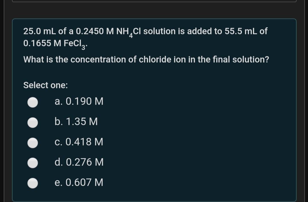 25.0 mL of a 0.2450 M NH,CI solution is added to 55.5 mL of
0.1655 M FeCl,.
What is the concentration of chloride ion in the final solution?
Select one:
a. 0.190 M
b. 1.35 M
c. 0.418 M
d. 0.276 M
e. 0.607 M
