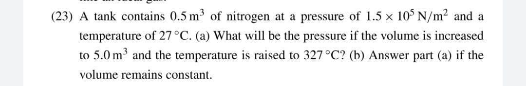 (23) A tank contains 0.5 m of nitrogen at a pressure of 1.5 x 10° N/m2 and a
temperature of 27°C. (a) What will be the pressure if the volume is increased
to 5.0 m and the temperature is raised to 327°C? (b) Answer part (a) if the
volume remains constant.
