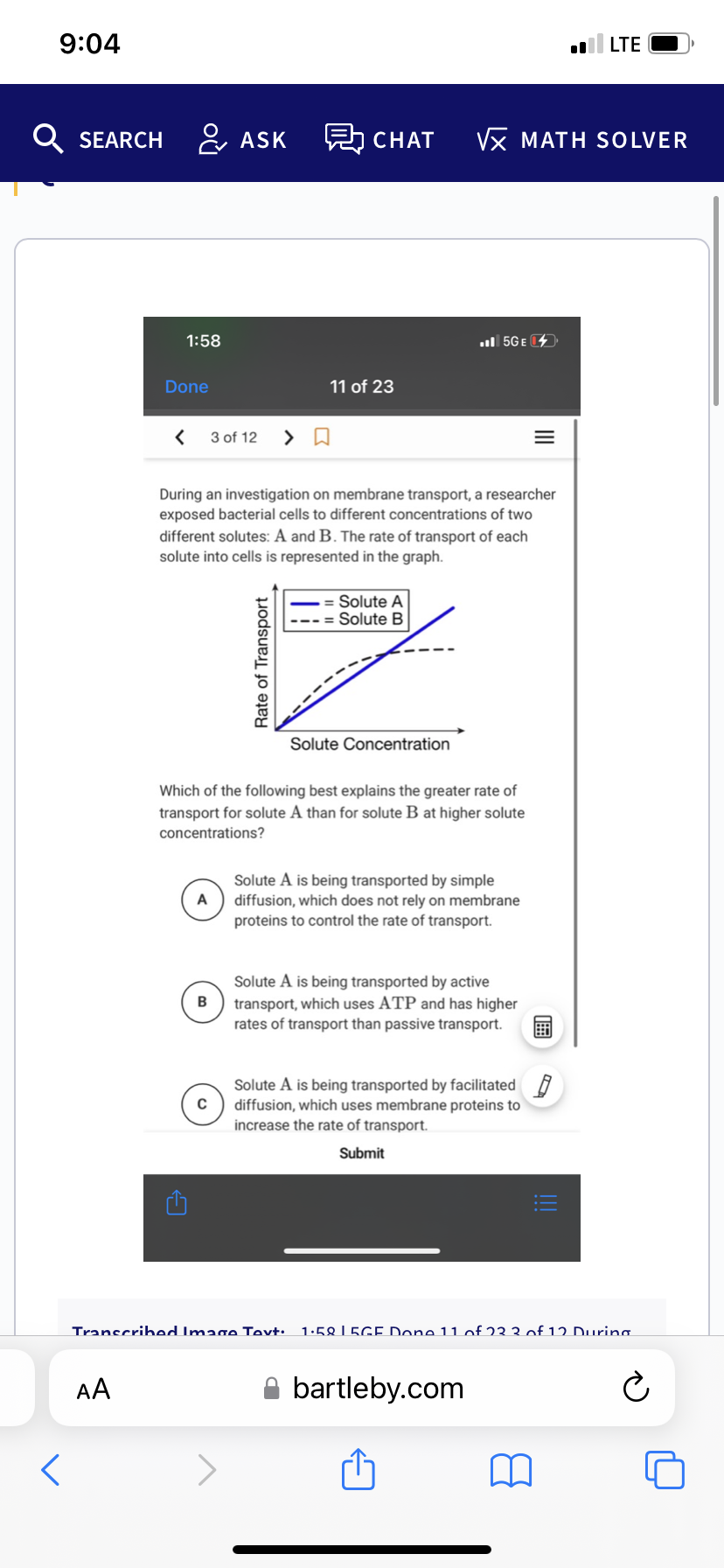 9:04
Q SEARCH
D
<
LTE
CHAT √x MATH SOLVER
.5GE
Done
11 of 23
< 3 of 12
During an investigation on membrane transport, a researcher
exposed bacterial cells to different concentrations of two
different solutes: A and B. The rate of transport of each
solute into cells is represented in the graph.
Solute A
Solute B
12
Solute Concentration
Which of the following best explains the greater rate of
transport for solute A than for solute B at higher solute
concentrations?
A
Solute A is being transported by simple
diffusion, which does not rely on membrane
proteins to control the rate of transport.
Solute A is being transported by active
transport, which uses ATP and has higher
rates of transport than passive transport.
Solute A is being transported by facilitated
diffusion, which uses membrane proteins to
increase the rate of transport.
Submit
Transcribed Image Tovt: 1.58 LEGE Done 11 of 23 3 of 12 During
AA
bartleby.com
Ć
1:58
C
ASK
Rate of Transport