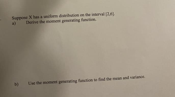 Suppose X has a uniform distribution on the interval [2,6].
Derive the moment generating function.
a)
b)
Use the moment generating function to find the mean and variance.
