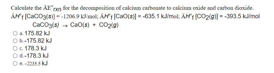 Calculate the ÄE°rxn for the decomposition of calcium carbonate to calcium oxide and carbon dioxide.
ÄH°† [CaCO3(s)] = -1206.9 kJ/mol; ÄH°† [CaO(s)] = -635.1 kJ/mol; ÄH°f[CO2(g)] = -393.5 kJ/mol
%3D
СаСОз(s) — са0(s) + CO2(g)
O a. 175.82 kJ
O b.-175.82 kJ
О с. 178.3 kJ
O d.-178.3 kJ
e. -2235.5 kJ
