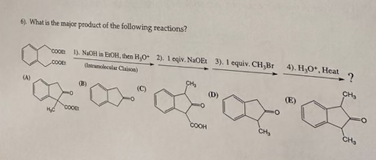 6). What is the major product of the following reactions?
(A)
-?
coon 1). NaOH in ErOH, then H,O+ 2). 1 eqiv. NaOEt 3). 1 equiv. CH3Br 4). H₂O*, Heat
COOB
(Intramolecular Claison)
COOE
(B)
CH₂
COOH
(D)
CH₂
(E)
CH3
CH₂