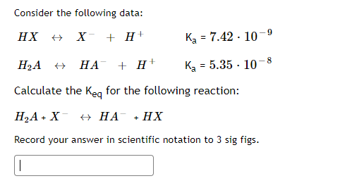 Consider the following data:
-9
HX
X + H+
Ka = 7.42 - 10
%3!
- 8
H2A
НА
+ H+
K = 5.35 · 10
Calculate the Keg for the following reaction:
Н2А - X + НА « НХ
Record your answer in scientific notation to 3 sig figs.
