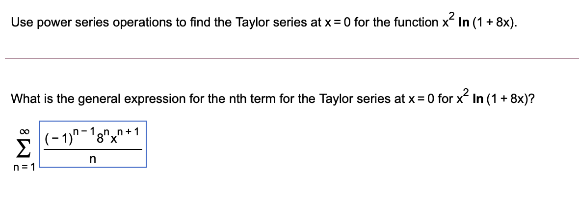 Use power series operations to find the Taylor series at x= 0 for the function x In (1 + 8x).
What is the general expression for the nth term for the Taylor series at x = 0 for x In (1 + 8x)?
00
(-1)-18"x"*1
n+1
Σ
in
n = 1
