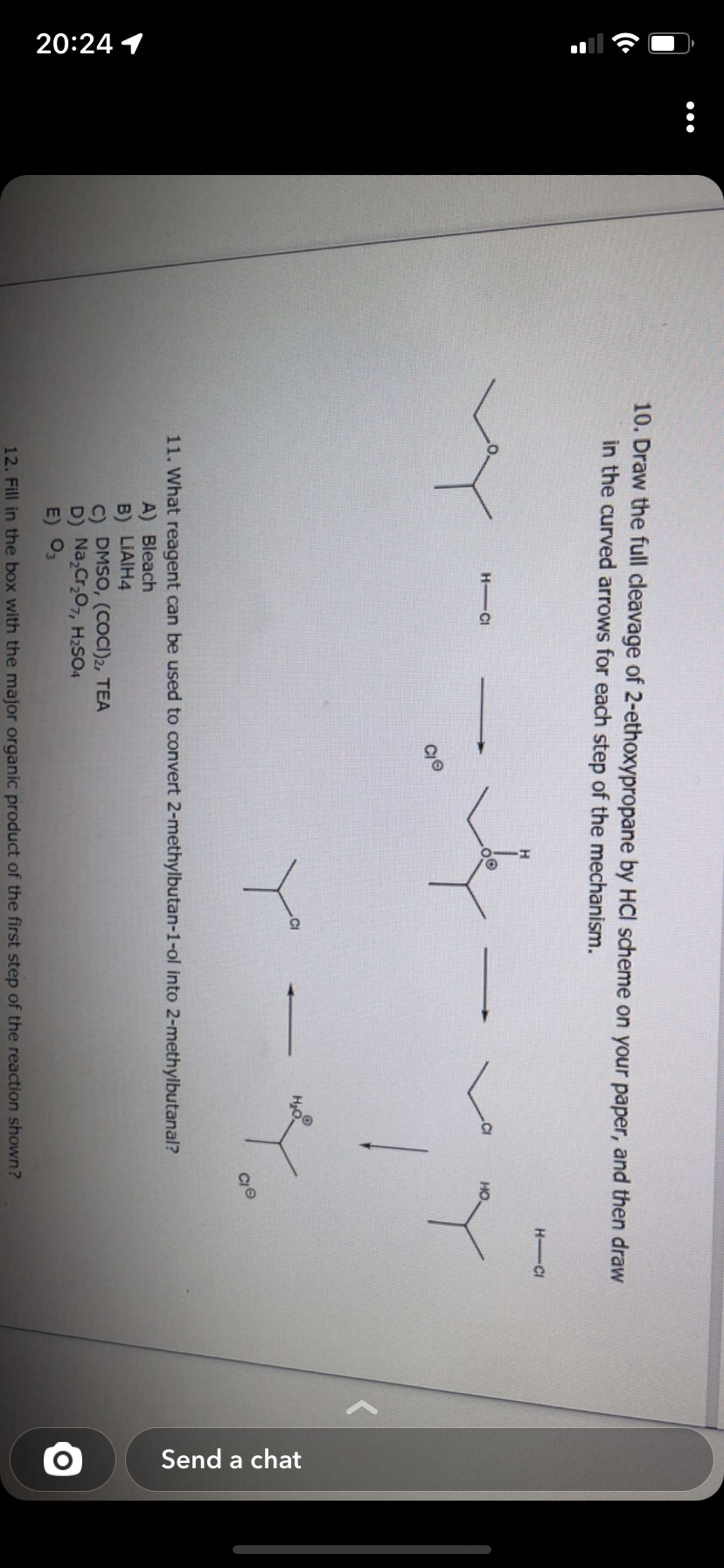 20:24 1
:
10. Draw the full cleavage of 2-ethoxypropane by HCI scheme on your paper, and then draw
in the curved arrows for each step of the mechanism.
HICI
co
OⓇ
←
H₂O
11. What reagent can be used to convert 2-methylbutan-1-ol into 2-methylbutanal?
A) Bleach
B) LIAIH4
C) DMSO, (COCI)2, TEA
D) Na₂Cr₂O7, H₂SO4
E) 03
12. Fill in the box with the major organic product of the first step of the reaction shown?
H-Cl
Send a chat
O