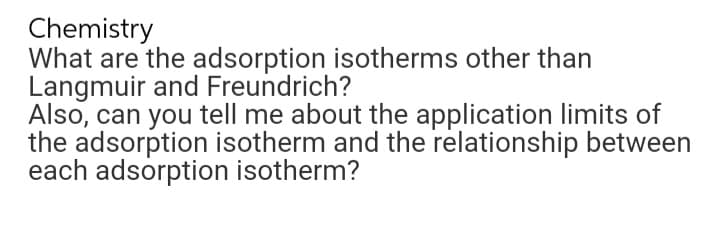 Chemistry
What are the adsorption isotherms other than
Langmuir and Freundrich?
Also, can you tell me about the application limits of
the adsorption isotherm and the relationship between
each adsorption isotherm?