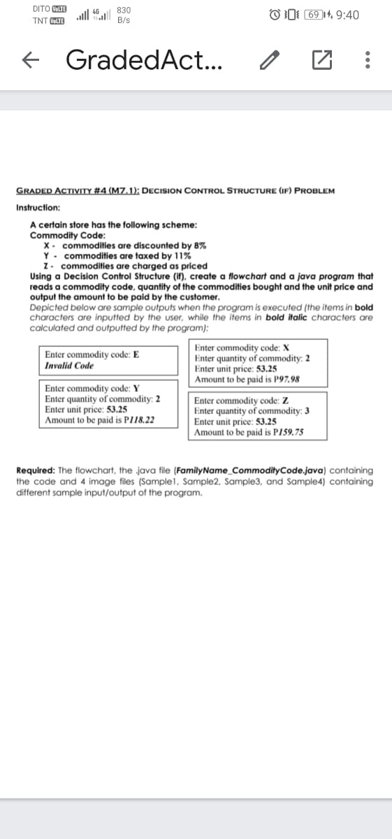 DITO VOLTE
830
all 4|
O0: 69 14, 9:40
TNT VOLTE
B/s
e GradedAct...
GRADED ACTIVITY #4 (M7.1): DECISION CONTROL STRUCTURE (IF) PROBLEM
Instruction:
A certain store has the following scheme:
Commodity Code:
X- commodities are discounted by 8%
Y - commodities are taxed by 11%
Z. commodities are charged as priced
Using a Decision Control Structure (if), create a flowchart and a java program that
reads a commodity code, quantity of the commodities bought and the unit price and
output the amount to be paid by the customer.
Depicted below are sample outputs when the program is executed (the items in bold
characters are inputted by the user, while the items in bold italic characters are
calculated and outputted by the program):
Enter commodity code: X
Enter quantity of commodity: 2
Enter unit price: 53.25
Amount to be paid is P97,98
Enter commodity code: E
Invalid Code
Enter commodity code: Y
Enter quantity of commodity: 2
Enter unit price: 53.25
Amount to be paid is PI18.22
Enter commodity code: Z
Enter quantity of commodity: 3
Enter unit price: 53.25
Amount to be paid is P159,75
Required: The flowchart, the java file (FamilyName_CommodityCode.java) containing
the code and 4 image files (Sample1, Sample2, Sample3, and Sample4) containing
different sample input/output of the program.
