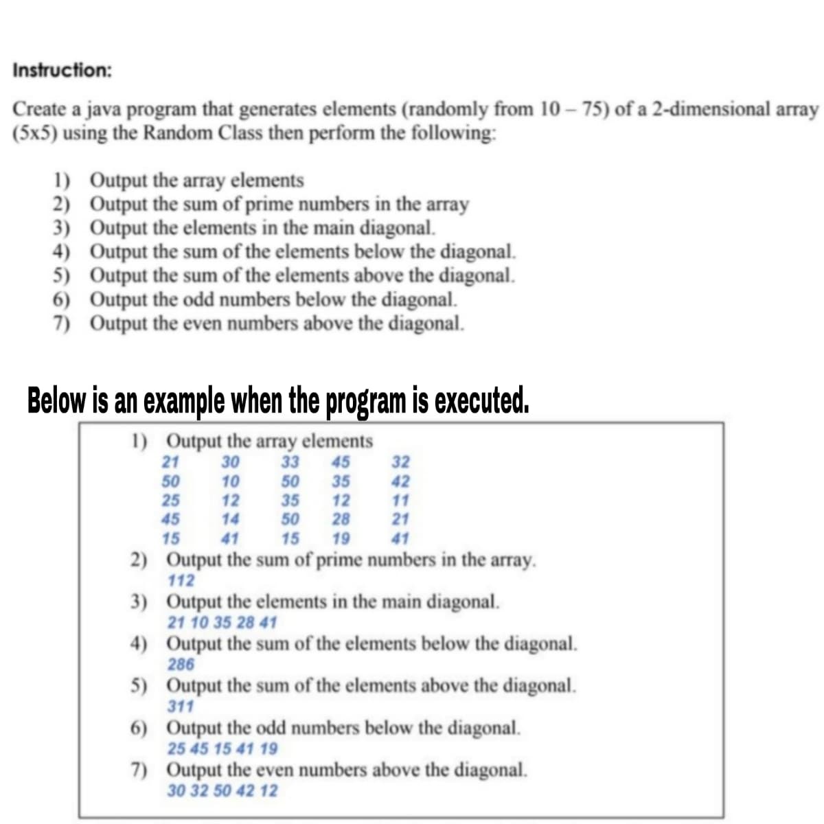 Instruction:
Create a java program that generates elements (randomly from 10 – 75) of a 2-dimensional array
(5x5) using the Random Class then perform the following:
1) Output the array elements
2) Output the sum of prime numbers in the array
3) Output the elements in the main diagonal.
4) Output the sum of the elements below the diagonal.
5) Output the sum of the elements above the diagonal.
6) Output the odd numbers below the diagonal.
7) Output the even numbers above the diagonal.
Below is an example when the program is executed.
1) Output the array elements
33
21
30
45
32
42
50
25
10
12
35
12
28
50
35
50
11
45
14
21
15
41
15
19
41
2) Output the sum of prime numbers in the array.
112
3) Output the elements in the main diagonal.
21 10 35 28 41
4) Output the sum of the elements below the diagonal.
286
5) Output the sum of the elements above the diagonal.
311
6) Output the odd numbers below the diagonal.
25 45 15 41 19
7) Output the even numbers above the diagonal.
30 32 50 42 12
