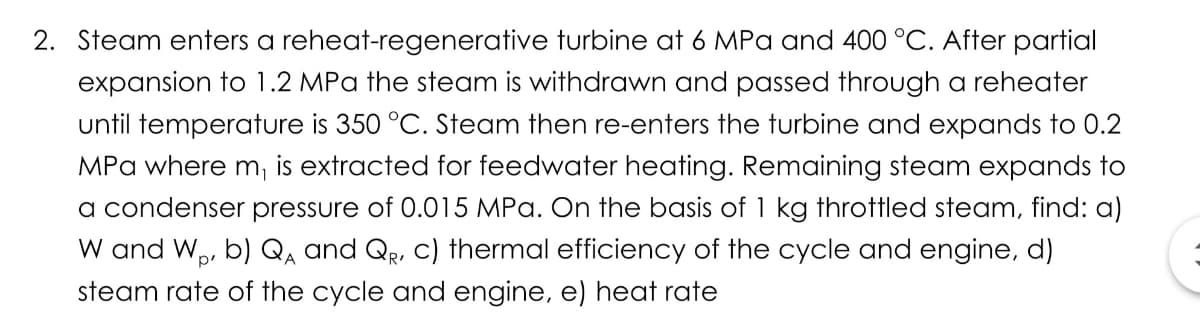 2. Steam enters a reheat-regenerative turbine at 6 MPa and 400 °C. After partial
expansion to 1.2 MPa the steam is withdrawn and passed through a reheater
until temperature is 350 °C. Steam then re-enters the turbine and expands to 0.2
MPa where m, is extracted for feedwater heating. Remaining steam expands to
a condenser pressure of 0.015 MPa. On the basis of 1 kg throttled steam, find: a)
W and W,, b) Q, and Qe, C) thermal efficiency of the cycle and engine, d)
A
steam rate of the cycle and engine, e) heat rate
