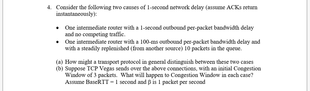 4. Consider the following two causes of 1-second network delay (assume ACKS return
instantaneously):
One intermediate router with a 1-second outbound per-packet bandwidth delay
and no competing traffic.
One intermediate router with a 100-ms outbound per-packet bandwidth delay and
with a steadily replenished (from another source) 10 packets in the queue.
(a) How might a transport protocol in general distinguish between these two cases
(b) Suppose TCP Vegas sends over the above connections, with an initial Congestion
Window of 3 packets. What will happen to Congestion Window in each case?
Assume BaseRTT = 1 second and ß is 1 packet per second
