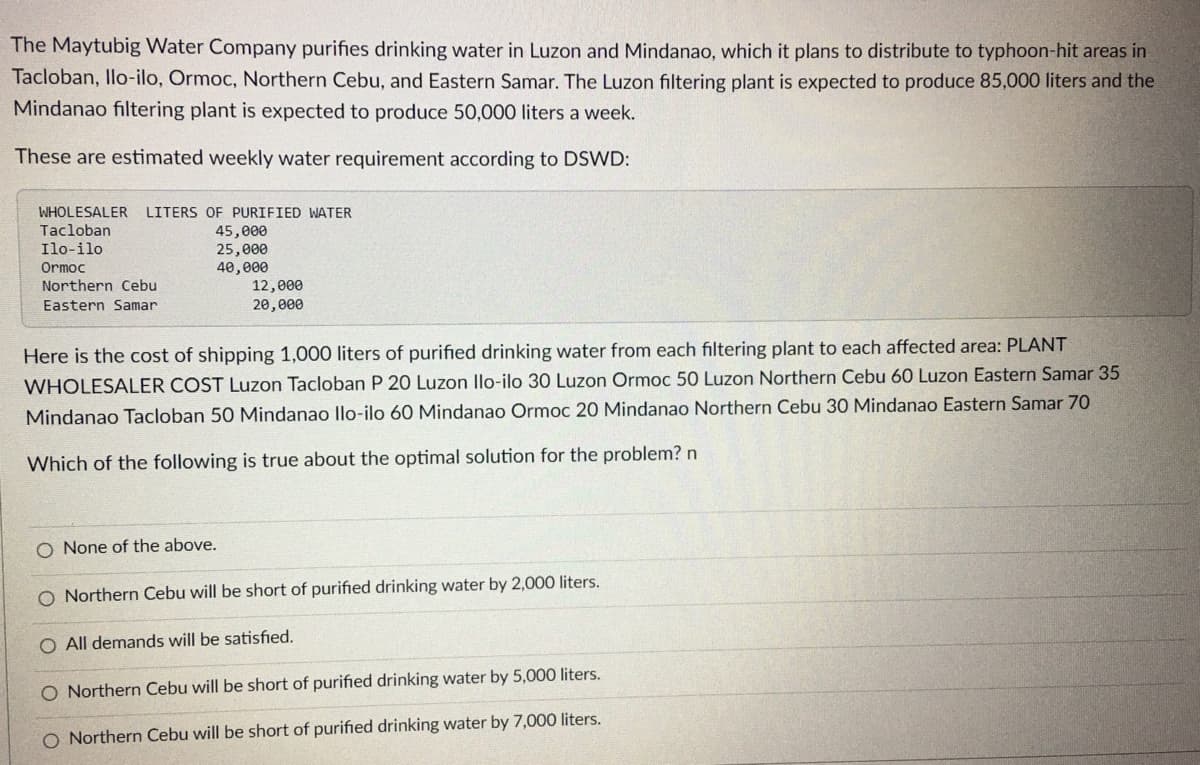 The Maytubig Water Company purifies drinking water in Luzon and Mindanao, which it plans to distribute to typhoon-hit areas in
Tacloban, Ilo-ilo, Ormoc, Northern Cebu, and Eastern Samar. The Luzon filtering plant is expected to produce 85,000 liters and the
Mindanao filtering plant is expected to produce 50,000 liters a week.
These are estimated weekly water requirement according to DSWD:
WHOLESALER LITERS OF PURIFIED WATER
Tacloban
Ilo-ilo.
Ormoc
Northern Cebu
Eastern Samar
45,000
25,000
40,000
12,000
20,000
Here is the cost of shipping 1,000 liters of purified drinking water from each filtering plant to each affected area: PLANT
WHOLESALER COST Luzon Tacloban P 20 Luzon llo-ilo 30 Luzon Ormoc 50 Luzon Northern Cebu 60 Luzon Eastern Samar 35
Mindanao Tacloban 50 Mindanao Ilo-ilo 60 Mindanao Ormoc 20 Mindanao Northern Cebu 30 Mindanao Eastern Samar 70
Which of the following is true about the optimal solution for the problem? n
O None of the above.
O Northern Cebu will be short of purified drinking water by 2,000 liters.
O All demands will be satisfied.
O Northern Cebu will be short of purified drinking water by 5,000 liters.
O Northern Cebu will be short of purified drinking water by 7,000 liters.