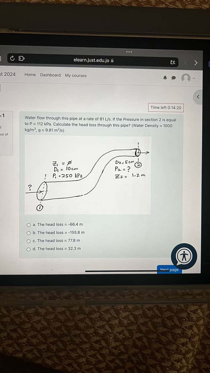 J è
st 2024
1
3
out of
elearn.just.edu.jo
Home Dashboard My courses
Z₁ = Ø
D₁ = 10cm
!P, 250 kPa
Water flow through this pipe at a rate of 81 L/s. If the Pressure in section 2 is equal
to P = 112 kPa. Calculate the head loss through this pipe? (Water Density = 1000
kg/m³, g = 9.81 m²/s)
O a. The head loss = -66.4 m.
O b. The head loss -155.8 m
O c. The head loss = 77.8 m
O d. The head loss = 32.3 m
દદ
D2-5cm,
P₂ = ?
Z₂= 1-2 m
Time left 0:14:20
<>
(*)
Navt page
C