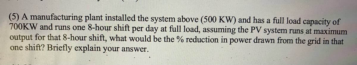 (5) A manufacturing plant installed the system above (500 KW) and has a full load capacity of
700KW and runs one 8-hour shift per day at full load, assuming the PV system runs at maximum
output for that 8-hour shift, what would be the % reduction in power drawn from the grid in that
one shift? Briefly explain your answer.
