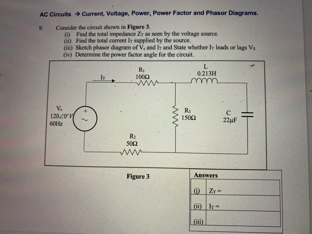AC Circuits Current, Voltage, Power, Power Factor and Phasor Diagrams.
Consider the circuit shown in Figure 3.
(i) Find the total impedance ZT as seen by the voltage source.
(ii) Find the total current IT supplied by the source.
(iii) Sketch phasor diagram of Vs and IT and State whether IT leads or lags Vs
(iv) Determine the power factor angle for the circuit.
9.
L
R1
1002
0.213H
IT
Vs
R3
1502
C
12020°V
22µF
60HZ
R2
50Ω
Figure 3
Answers
|(1)
Zr =
(ii) IT=
(iii)
