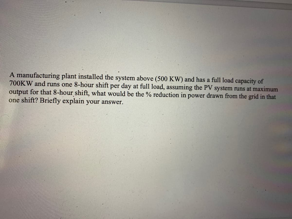 A manufacturing plant installed the system above (500 KW) and has a full load capacity of
700KW and runs one 8-hour shift per day at full load, assuming the PV system runs at maximum
output for that 8-hour shift, what would be the % reduction in power drawn from the grid in that
one shift? Briefly explain your answer.
