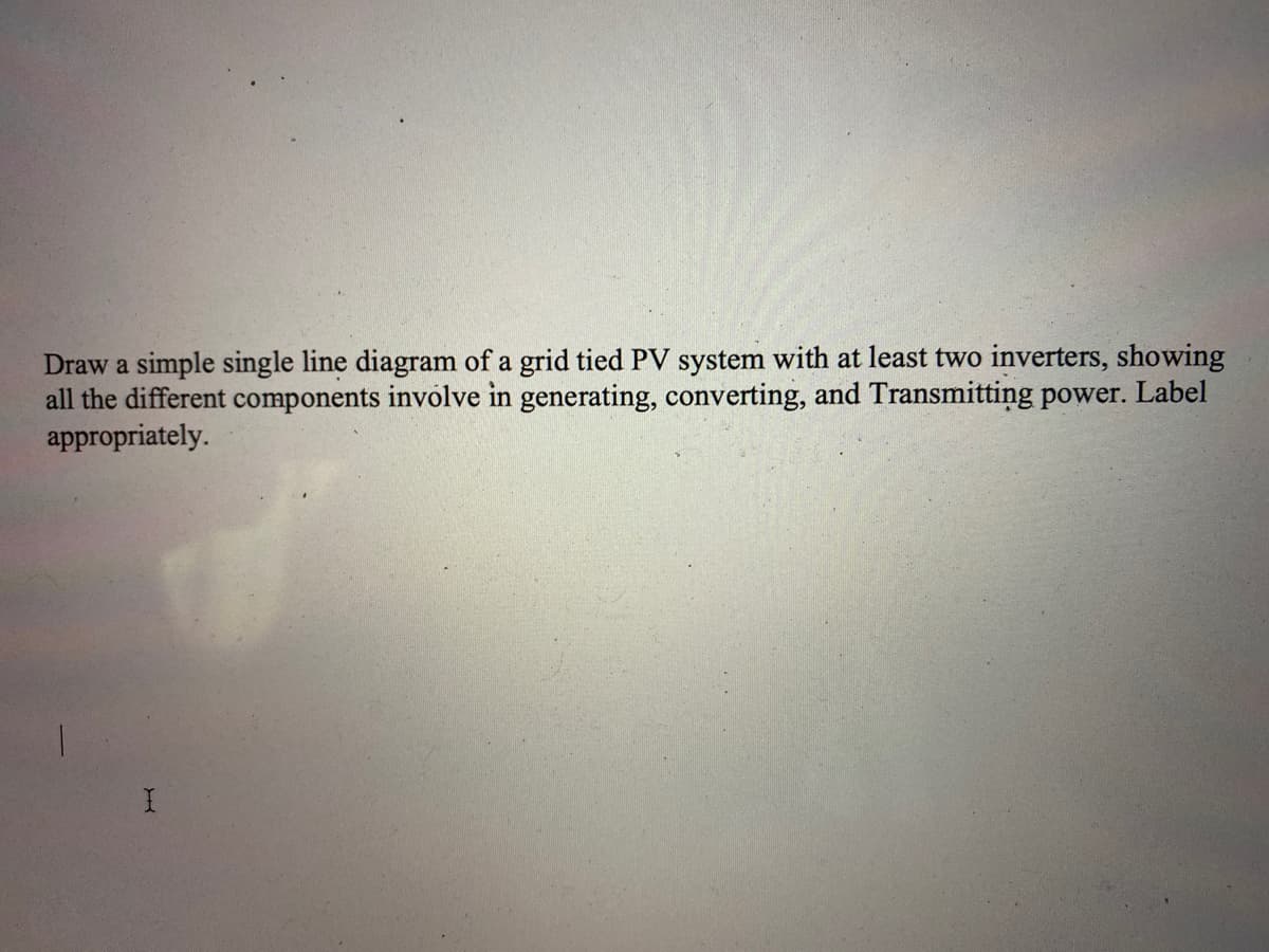 Draw a simple single line diagram of a grid tied PV system with at least two inverters, showing
all the different components involve in generating, converting, and Transmitting power. Label
appropriately.
