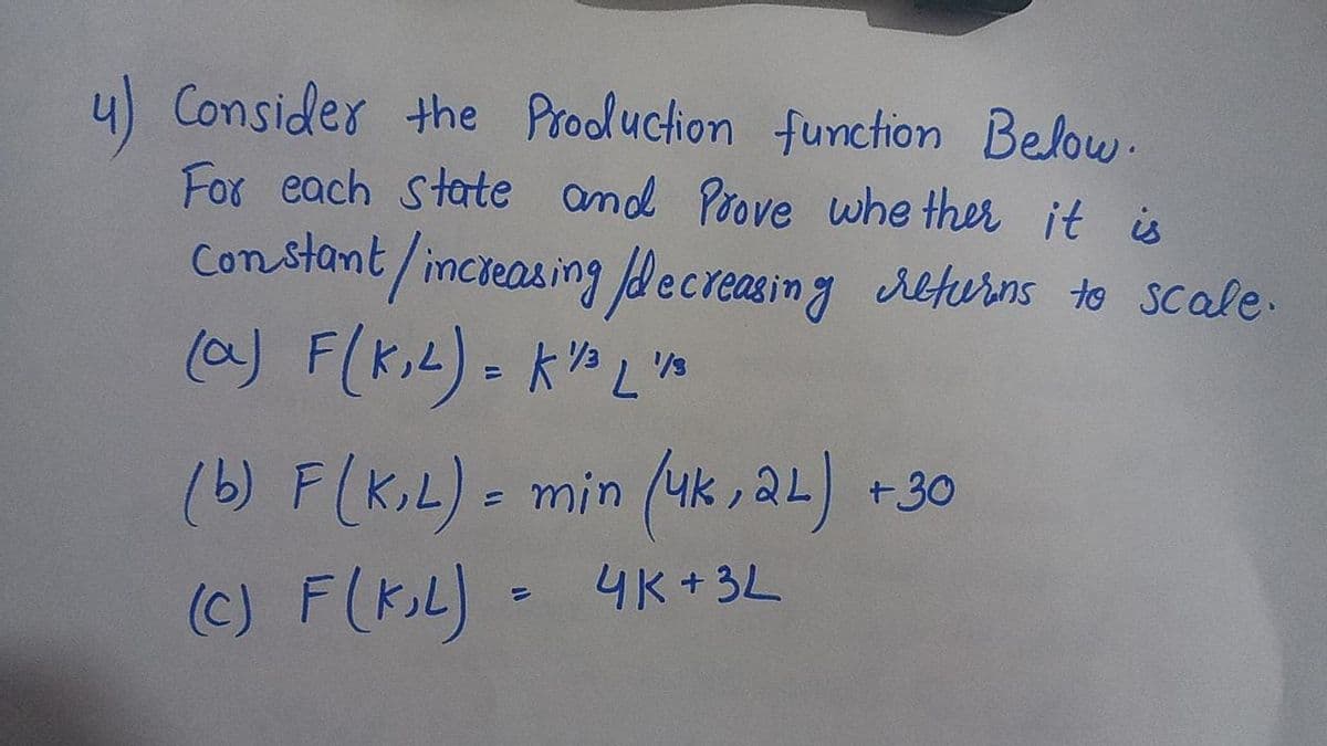 y) Consider the Prodluction function Below.
For each state amd Poove whe ther it is
Constamt/incieasing fdecreasing returns to Scale.
(a) F(K,L). k" L'n
(b) F(K,L) = min (uk , 2L) +30
(C) F(K,L) = 4k + 3L
(c) F(K.L)-
