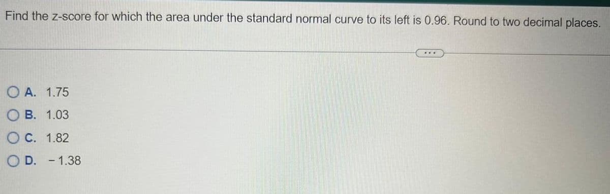 Find the z-score for which the area under the standard normal curve to its left is 0.96. Round to two decimal places.
OA. 1.75
OB. 1.03
O C. 1.82
D. - 1.38