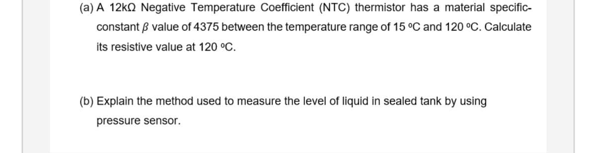 (a) A 12KQ Negative Temperature Coefficient (NTC) thermistor has a material specific-
constant B value of 4375 between the temperature range of 15 °C and 120 °C. Calculate
its resistive value at 120 °C.
(b) Explain the method used to measure the level of liquid in sealed tank by using
pressure sensor.
