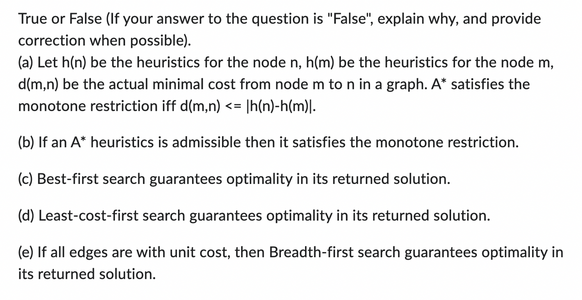 True or False (If your answer to the question is "False", explain why, and provide
correction when possible).
(a) Let h(n) be the heuristics for the node n, h(m) be the heuristics for the node m,
d(m,n) be the actual minimal cost from node m to n in a graph. A* satisfies the
monotone restriction iff d(m,n) <= |h(n)-h(m)|.
(b) If an A* heuristics is admissible then it satisfies the monotone restriction.
(c) Best-first search guarantees optimality in its returned solution.
(d) Least-cost-first search guarantees optimality in its returned solution.
(e) If all edges are with unit cost, then Breadth-first search guarantees optimality in
its returned solution.