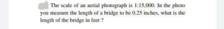 The scale of an aerial photograph is 1:15,000, In the photo
you measure the length of a bridge to be 0.25 inches, what is the
length of the bridge in feet ?
