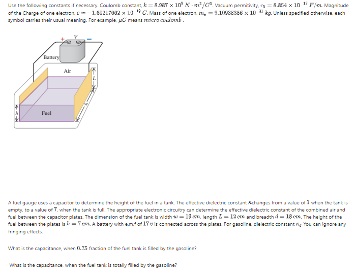 Use the following constants if necessary. Coulomb constant, k = 8.987 x 10° N - m? /c. Vacuum permitivity, én = 8.854 x 10 1? F/m. Magnitude
of the Charge of one electron, e = -1.60217662 x 10 19 C. Mass of one electron, 7, = 9.10938356 x 10 31 kg. Unless specified otherwise, each
symbol carries their usual meaning. For example, uC means micro coulomb.
Battery
Air
Fuel
A fuel gauge uses a capacitor to determine the height of the fuel in a tank. The effective dielectric constant Achanges from a value of 1 when the tank is
empty, to a value of 7, when the tank is full. The appropriate electronic circuitry can determine the effective dielectric constant of the combined air and
fuel between the capacitor plates. The dimension of the fuel tank is width w = 19 cm, length L = 12 cm and breadth d = 18 cm. The height of the
fuel between the plates is h = 7 cm. A battery with e.m.f of 17 v is connected across the plates. For gasoline, dielectric constant K, You can ignore any
fringing effects.
What is the capacitance, when 0.75 fraction of the fuel tank is filled by the gasoline?
What is the capacitance, when the fuel tank is totally filled by the gasoline?
