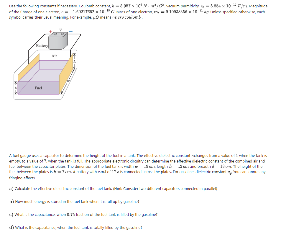 Use the following constants if necessary. Coulomb constant, k = 8.987 × 10° N - m? /C. Vacuum permitivity, eo = 8.854 x 10-12 F/m. Magnitude
of the Charge of one electron, e = -1.60217662 x 10 19 C. Mass of one electron, mẹ = 9.10938356 x 10 31 kg. Unless specified otherwise, each
symbol carries their usual meaning. For example, µC means micro coulomb.
Battery
Air
Fuel
A fuel gauge uses a capacitor to determine the height of the fuel in a tank. The effective dielectric constant kchanges from a value of 1 when the tank is
empty, to a value of 7, when the tank is fll. The appropriate electronic circuitry can determine the effective dielectric constant of the combined air and
fuel between the capacitor plates. The dimension of the fuel tank is width w = 19 cm, length L = 12 cm and breadth d = 18 cm. The height of the
fuel between the plates is h = 7 cm. A battery with e.m.f of 17 v is connected across the plates. For gasoline, dielectric constant Kg You can ignore any
fringing effects.
a) Calculate the effective dielectric constant of the fuel tank. (Hint: Consider two different capacitors connected in parallel)
b) How much energy is stored in the fuel tank when it is full up by gasoline?
c) What is the capacitance, when 0.75 fraction of the fuel tank is filled by the gasoline?
d) What is the capacitance, when the fuel tank is totally filled by the gasoline?
K-Nー
Kミ
