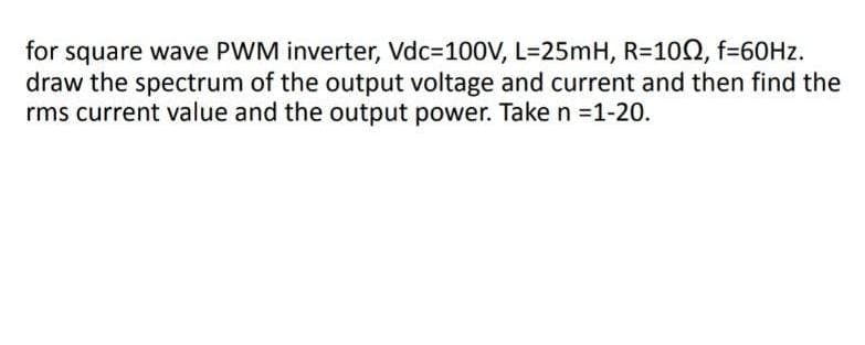 for square wave PWM inverter, Vdc=100V, L=25mH, R=1002, f=60Hz.
draw the spectrum of the output voltage and current and then find the
rms current value and the output power. Take n =1-20.