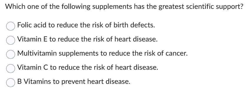Which one of the following supplements has the greatest scientific support?
Folic acid to reduce the risk of birth defects.
Vitamin E to reduce the risk of heart disease.
Multivitamin supplements to reduce the risk of cancer.
Vitamin C to reduce the risk of heart disease.
B Vitamins to prevent heart disease.